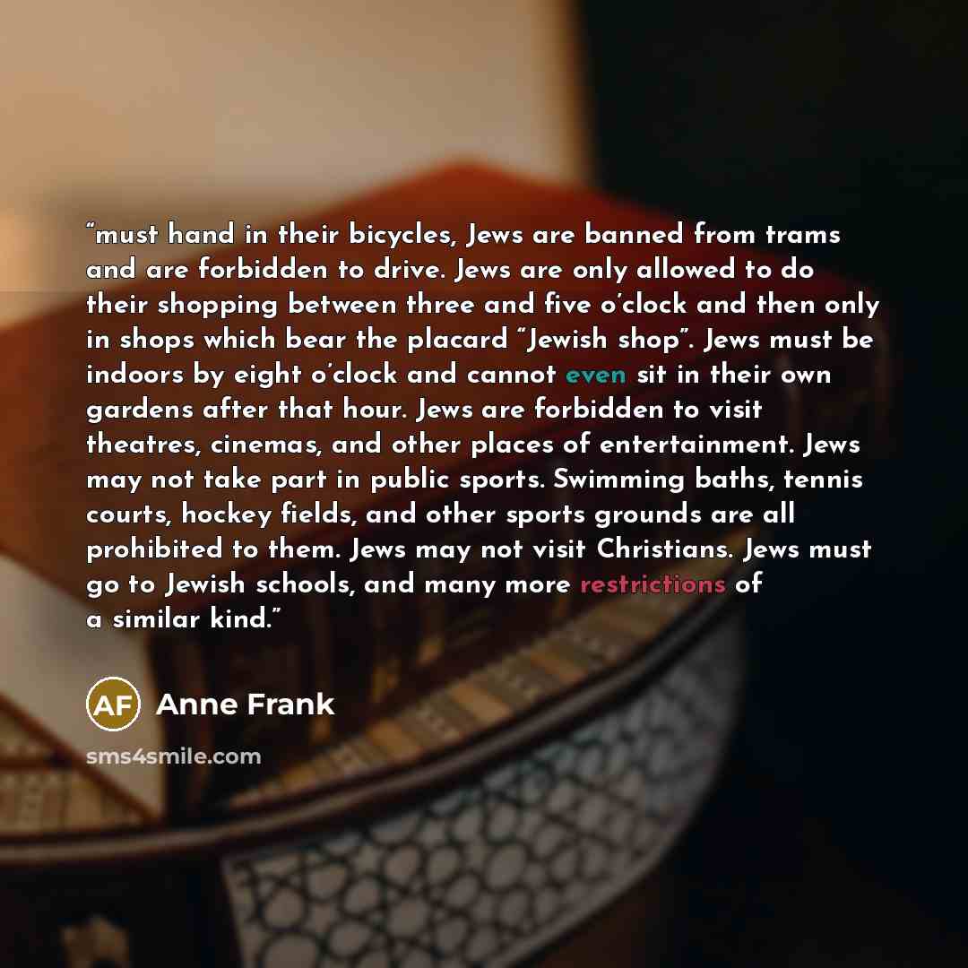 “must hand in their bicycles, Jews are banned from trams and are forbidden to drive. Jews are only allowed to do their shopping between three and five o’clock and then only in shops which bear the placard “Jewish shop”. Jews must be indoors by eight o’clock and cannot even sit in their own gardens…” quote by Anne Frank