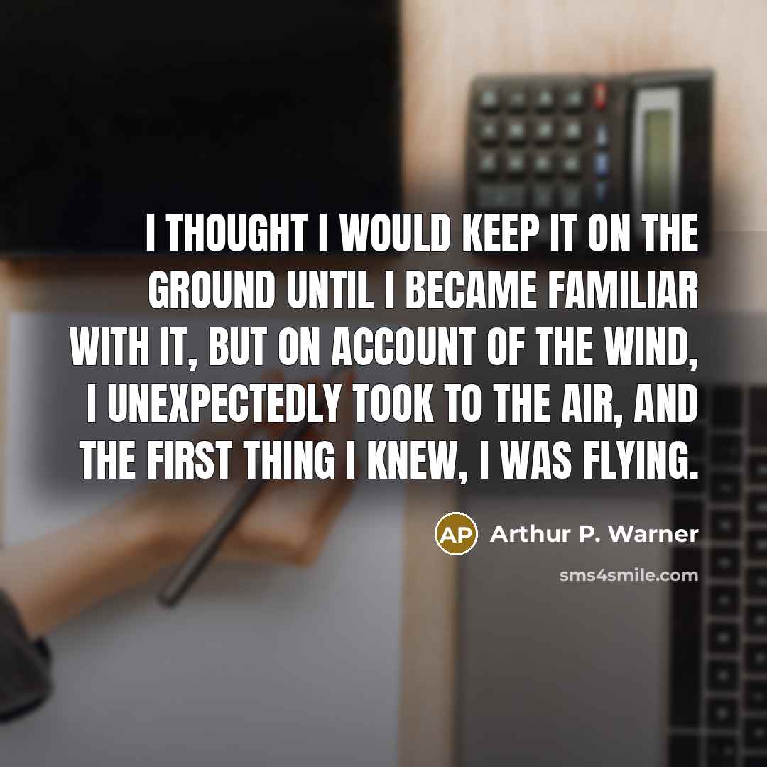 “I thought I would keep it on the ground until I became familiar with it, but on account of the wind, I unexpectedly took to the air, and the first thing I knew, I was flying.” quote by Arthur P. Warner