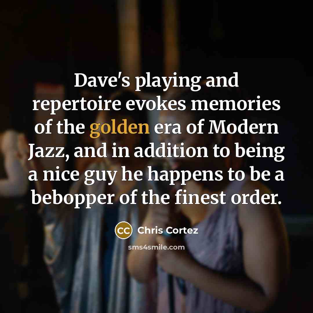 “Dave's playing and repertoire evokes memories of the golden era of Modern Jazz, and in addition to being a nice guy he happens to be a bebopper of the finest order.” quote by Chris Cortez