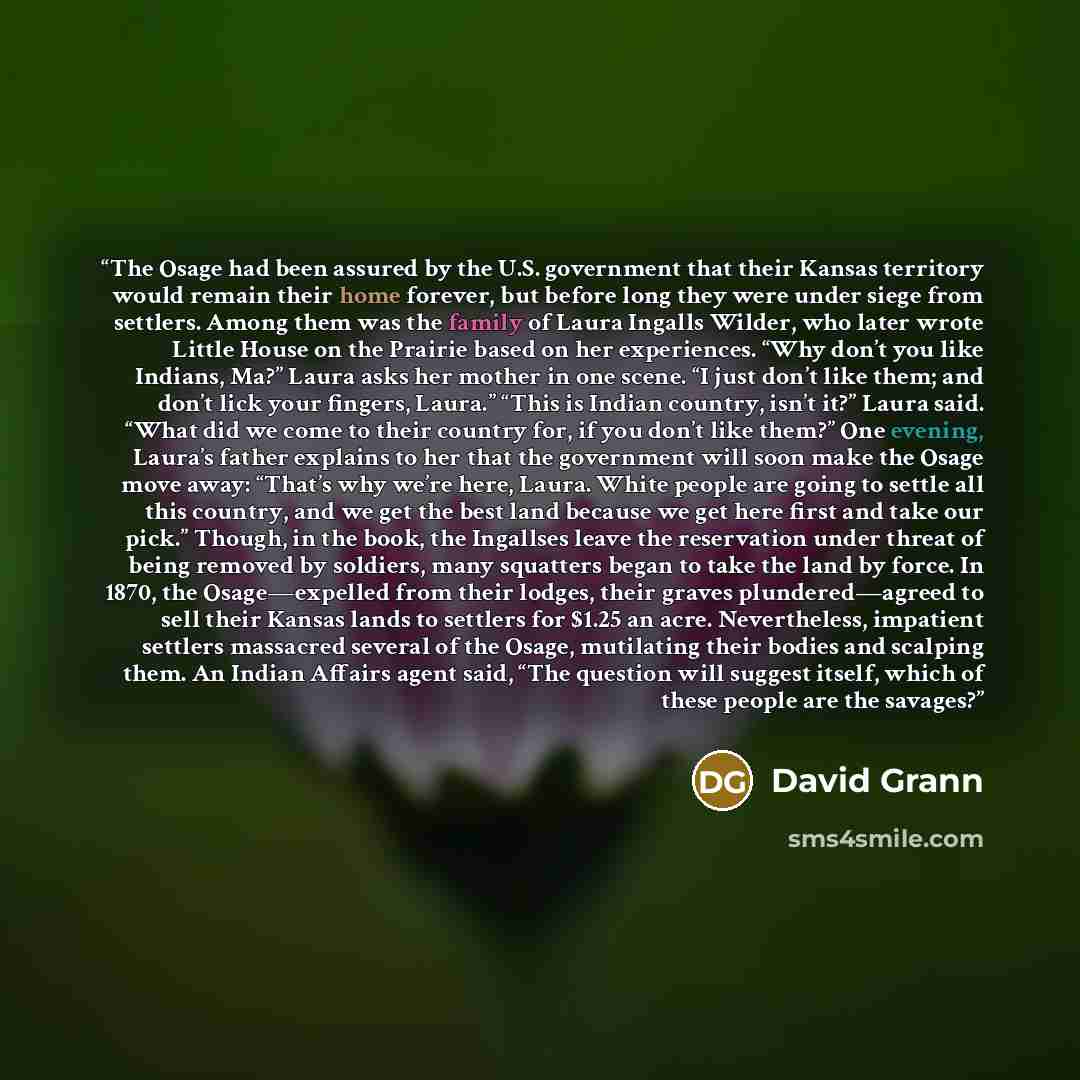 “The Osage had been assured by the U.S. government that their Kansas territory would remain their home forever, but before long they were under siege from settlers. Among them was the family of Laura Ingalls Wilder, who later wrote Little House on the Prairie based on her experiences. “Why don’t…” quote by David Grann