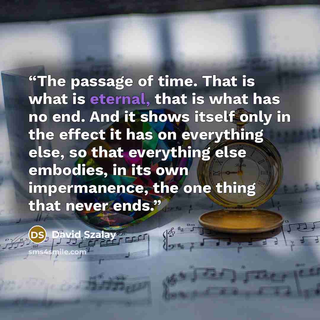 “The passage of time. That is what is eternal, that is what has no end. And it shows itself only in the effect it has on everything else, so that everything else embodies, in its own impermanence, the one thing that never ends.” quote by David Szalay