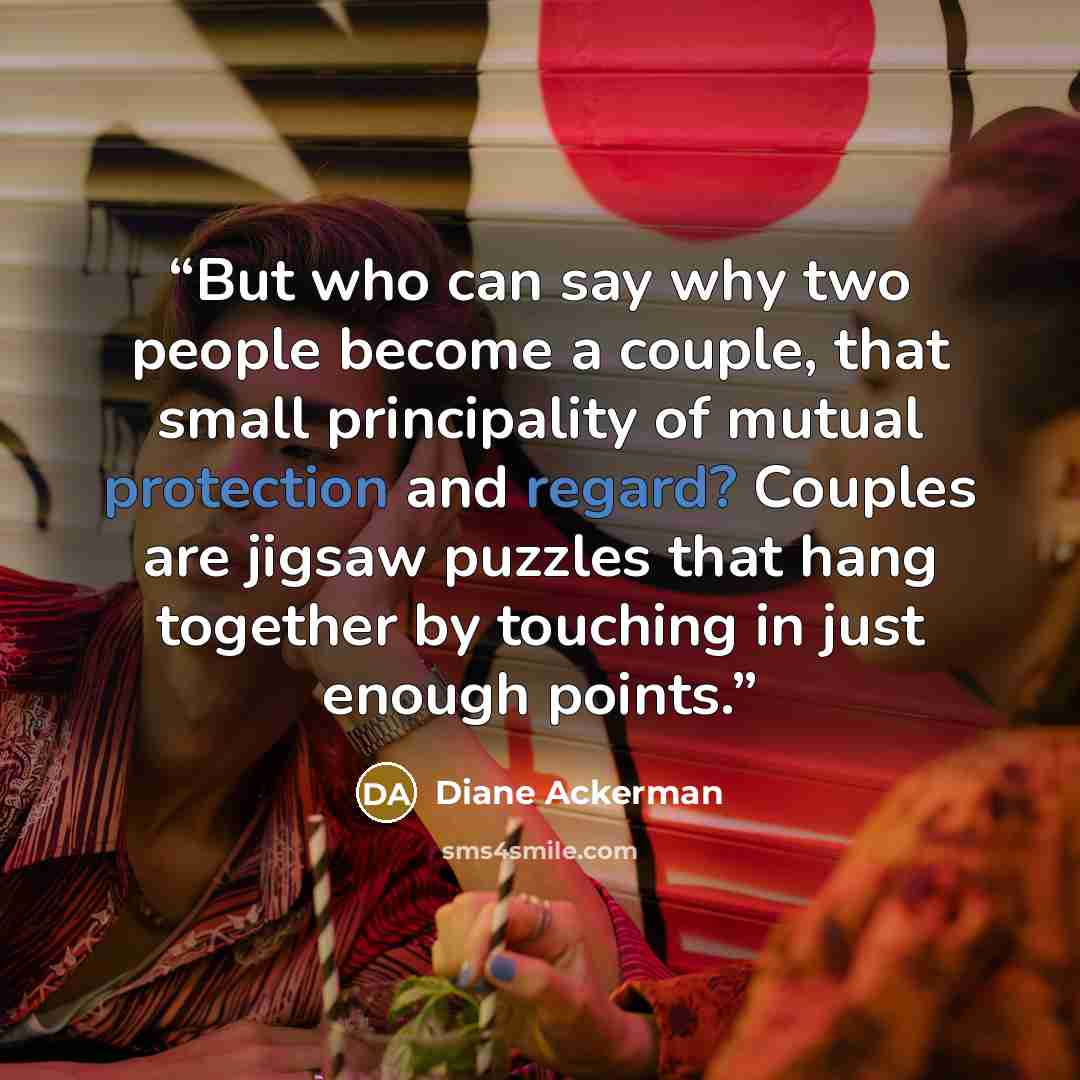 “But who can say why two people become a couple, that small principality of mutual protection and regard? Couples are jigsaw puzzles that hang together by touching in just enough points.” quote by Diane Ackerman