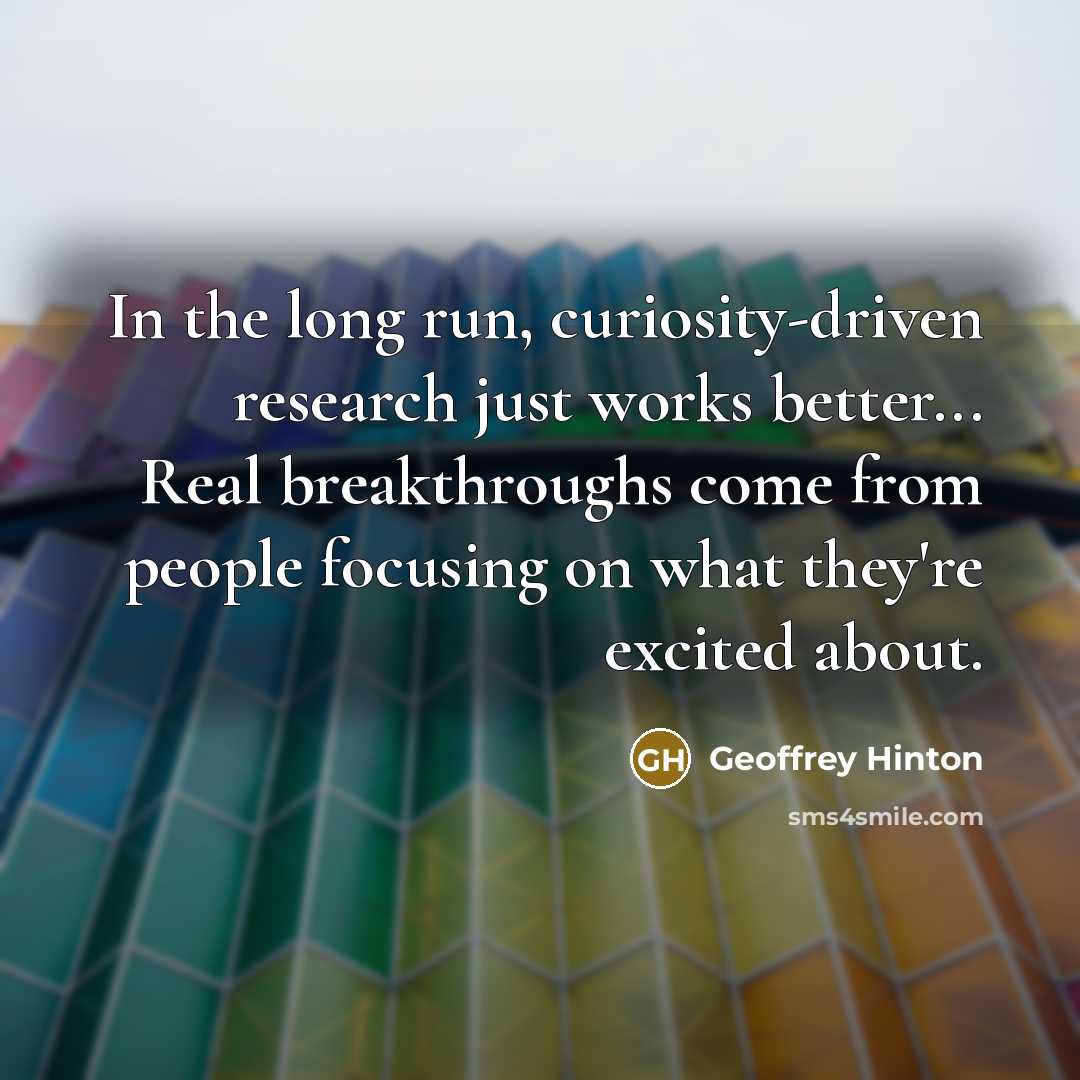 “In the long run, curiosity-driven research just works better... Real…” quote by Geoffrey Hinton