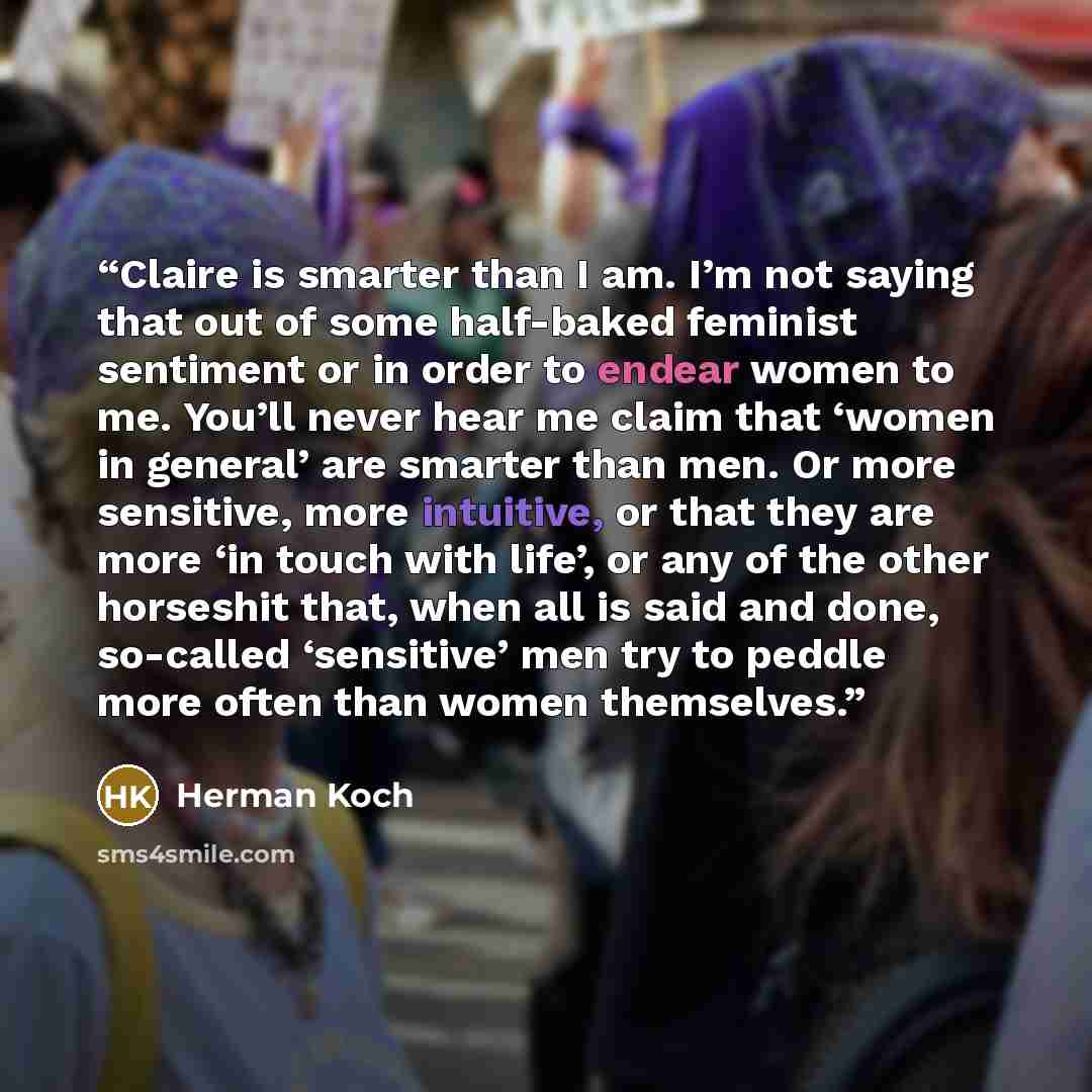 “Claire is smarter than I am. I’m not saying that out of some half-baked feminist sentiment or in order to endear women to me. You’ll never hear me claim that ‘women in general’ are smarter than men. Or more sensitive, more intuitive, or that they are more ‘in touch with life’, or any of the other…” quote by Herman Koch