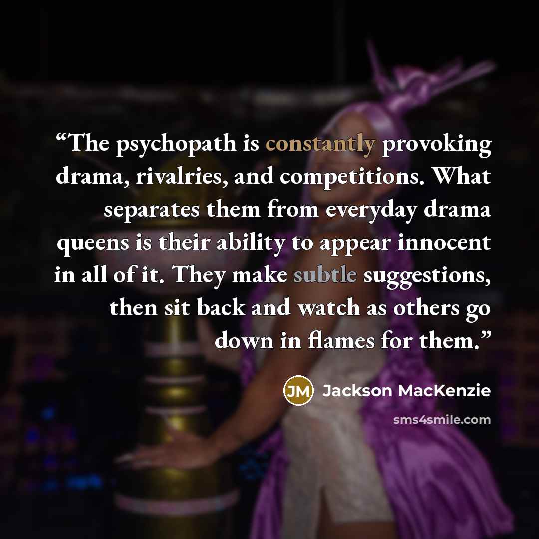“The psychopath is constantly provoking drama, rivalries, and competitions. What separates them from everyday drama queens is their ability to appear innocent in all of it. They make subtle suggestions, then sit back and watch as others go down in flames for them.” quote by Jackson MacKenzie
