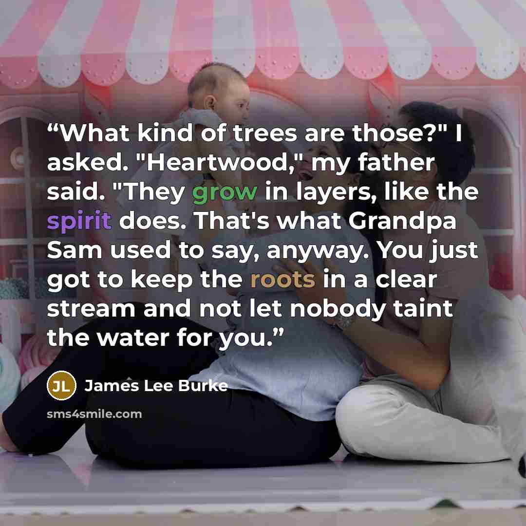 “What kind of trees are those?" I asked. "Heartwood," my father said. "They grow in layers, like the spirit does. That's what Grandpa Sam used to say, anyway. You just got to keep the roots in a clear stream and not let nobody taint the water for you.” quote by James Lee Burke