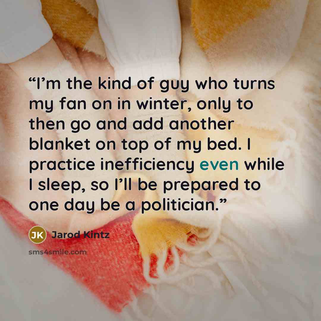 “I’m the kind of guy who turns my fan on in winter, only to then go and add another blanket on top of my bed. I practice inefficiency even while I sleep, so I’ll be prepared to one day be a politician.” quote by Jarod Kintz