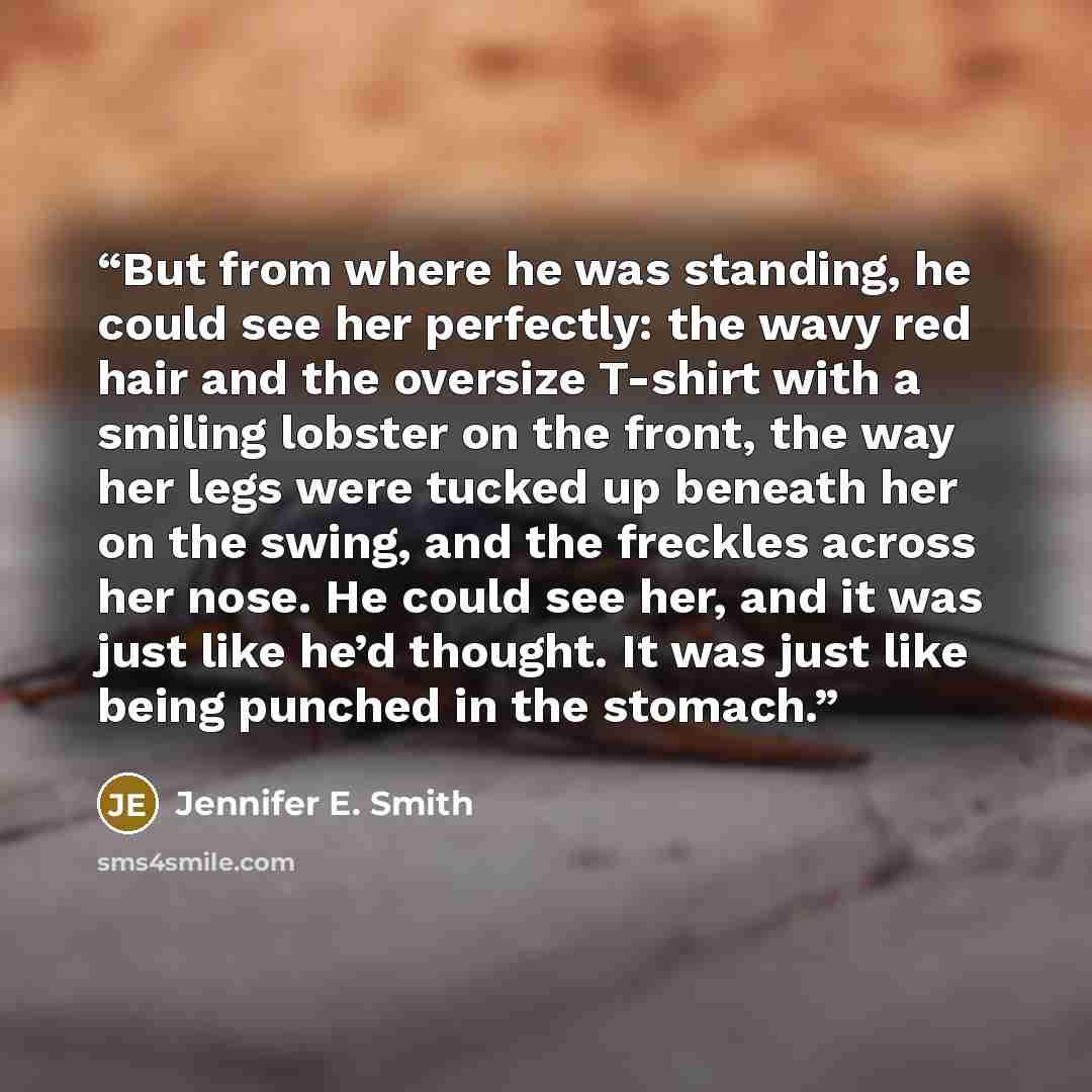 “But from where he was standing, he could see her perfectly: the wavy red hair and the oversize T-shirt with a smiling lobster on the front, the way her legs were tucked up beneath her on the swing, and the freckles across her nose. He could see her, and it was just like he’d thought. It was just…” quote by Jennifer E. Smith