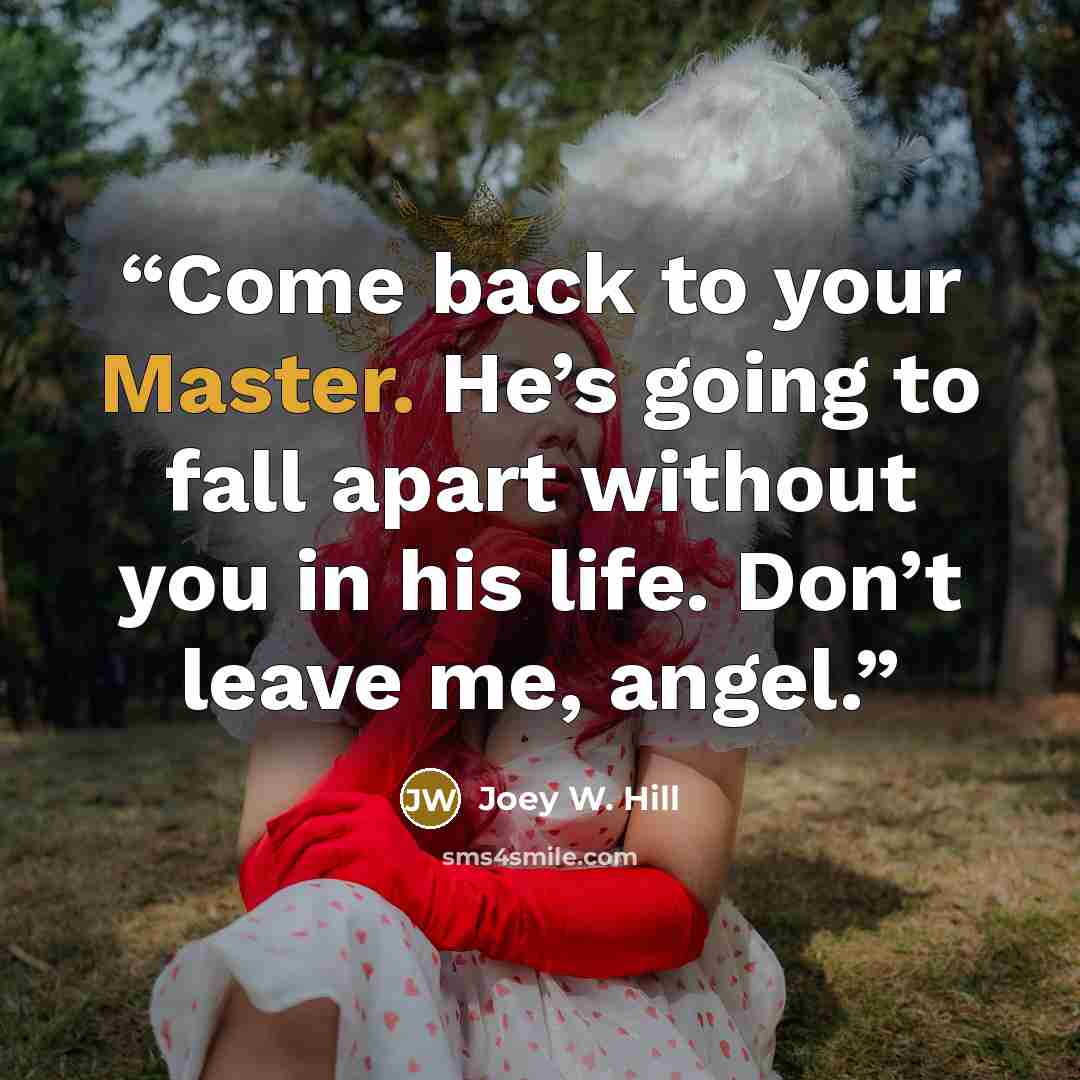 “Come back to your Master. He’s going to fall apart without you in his life. Don’t leave me, angel.” quote by Joey W. Hill