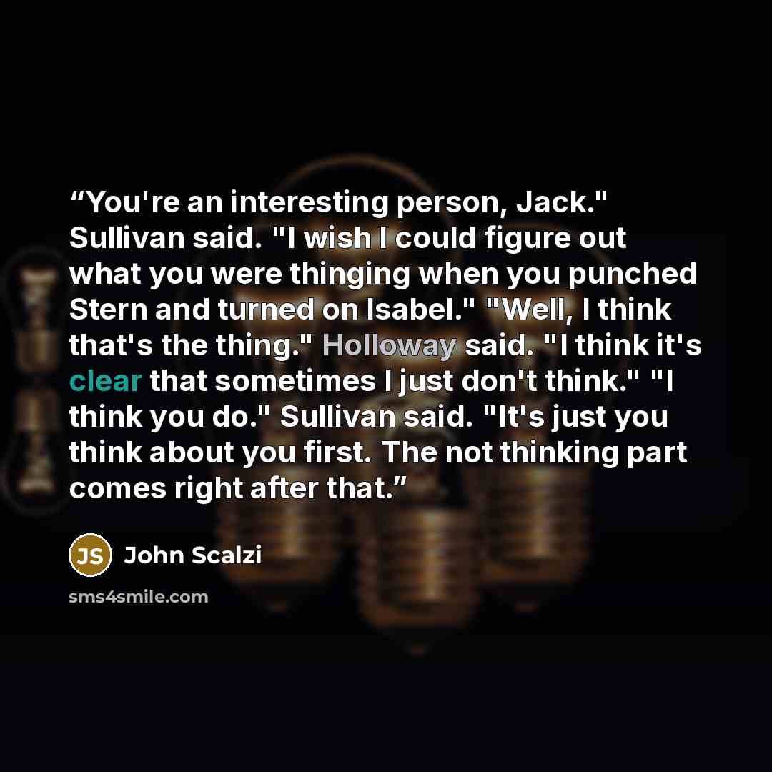 “You're an interesting person, Jack." Sullivan said. "I wish I could figure out what you were thinging when you punched Stern and turned on Isabel." "Well, I think that's the thing." Holloway said. "I think it's clear that sometimes I just don't think." "I think you do." Sullivan said. "It's just…” quote by John Scalzi