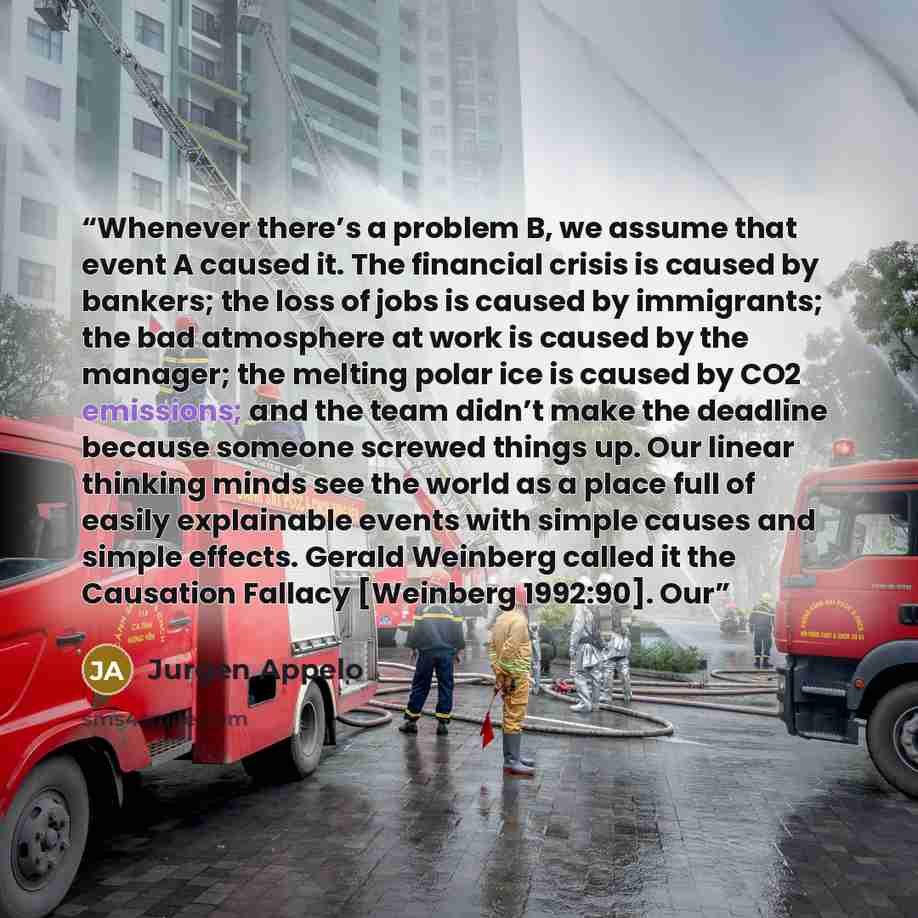 “Whenever there’s a problem B, we assume that event A caused it. The financial crisis is caused by bankers; the loss of jobs is caused by immigrants; the bad atmosphere at work is caused by the manager; the melting polar ice is caused by CO2 emissions; and the team didn’t make the deadline because…” quote by Jurgen Appelo