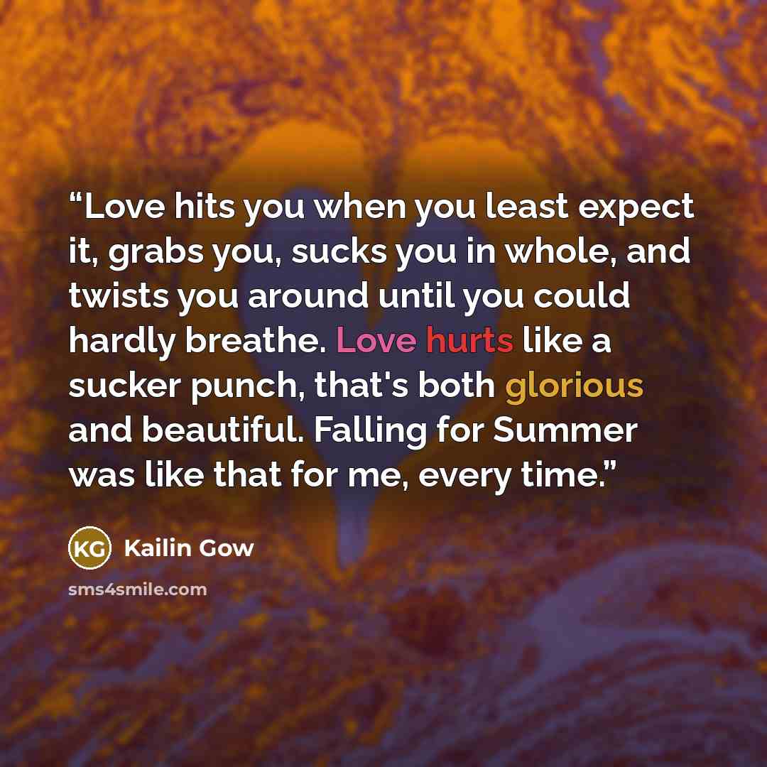 “Love hits you when you least expect it, grabs you, sucks you in whole, and twists you around until you could hardly breathe. Love hurts like a sucker punch, that's both glorious and beautiful. Falling for Summer was like that for me, every time.” quote by Kailin Gow