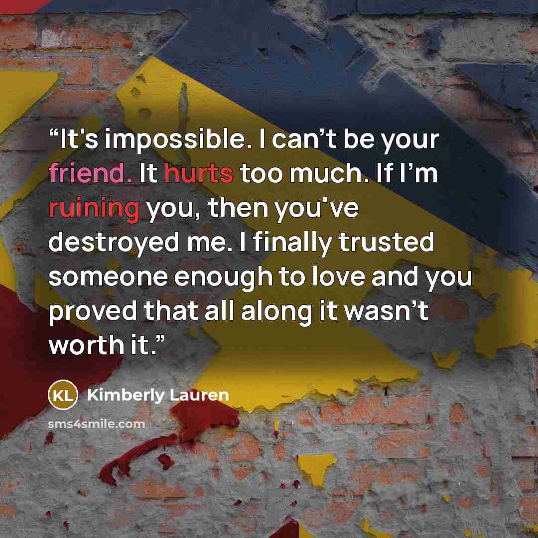 “It's impossible. I can't be your friend. It hurts too much. If I'm ruining you, then you've destroyed me. I finally trusted someone enough to love and you proved that all along it wasn't worth it.” quote by Kimberly Lauren