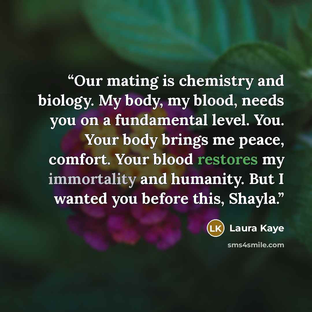 “Our mating is chemistry and biology. My body, my blood, needs you on a fundamental level. You. Your body brings me peace, comfort. Your blood restores my immortality and humanity. But I wanted you before this, Shayla.” quote by Laura Kaye