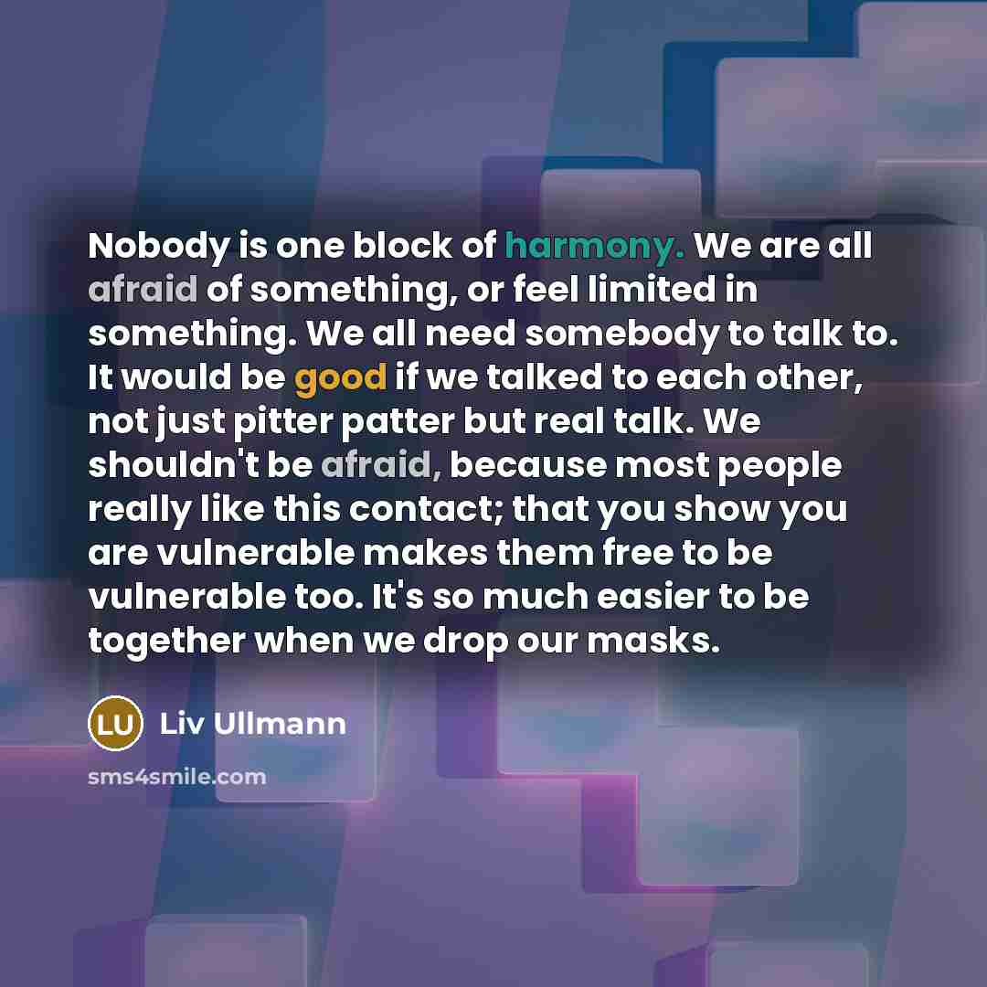 “Nobody is one block of harmony. We are all afraid of something, or feel limited in something. We all need somebody to talk to. It would be good if we talked to each other, not just pitter patter but real talk. We shouldn't be afraid, because most people really like this contact; that you show you…” quote by Liv Ullmann