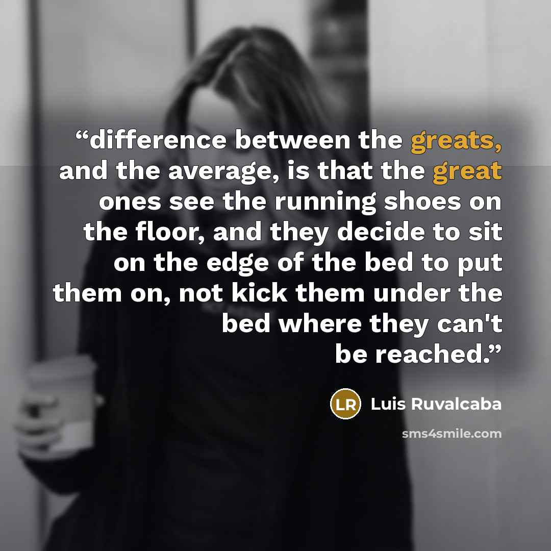 “difference between the greats, and the average, is that the great ones see the running shoes on the floor, and they decide to sit on the edge of the bed to put them on, not kick them under the bed where they can't be reached.” quote by Luis Ruvalcaba