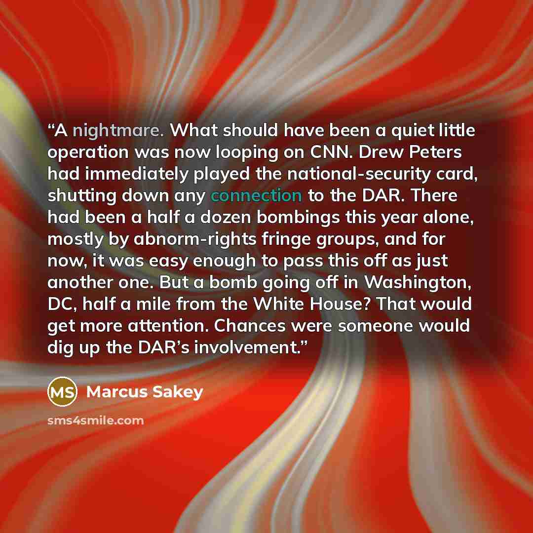 “A nightmare. What should have been a quiet little operation was now looping on CNN. Drew Peters had immediately played the national-security card, shutting down any connection to the DAR. There had been a half a dozen bombings this year alone, mostly by abnorm-rights fringe groups, and for now, it…” quote by Marcus Sakey
