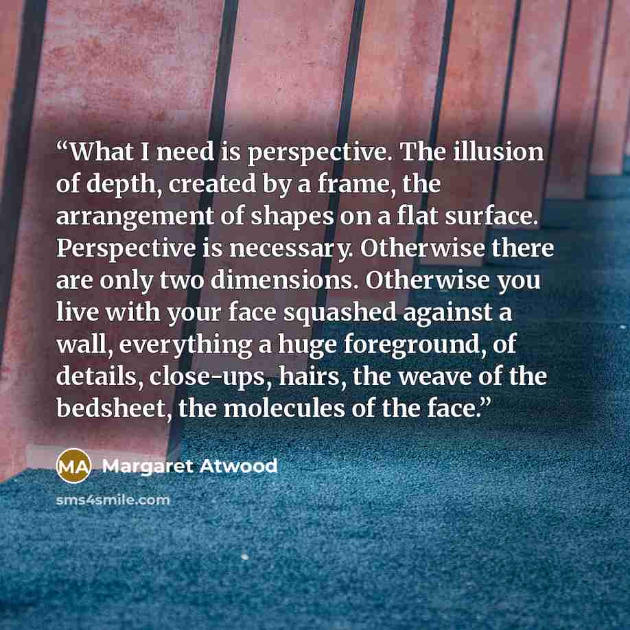 “What I need is perspective. The illusion of depth, created by a frame, the arrangement of shapes on a flat surface. Perspective is necessary. Otherwise there are only two dimensions. Otherwise you live with your face squashed against a wall, everything a huge foreground, of details, close-ups…” quote by Margaret Atwood
