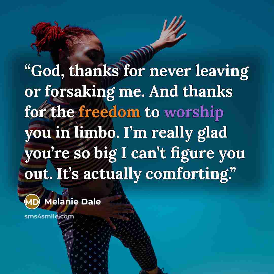 “God, thanks for never leaving or forsaking me. And thanks for the freedom to worship you in limbo. I’m really glad you’re so big I can’t figure you out. It’s actually comforting.” quote by Melanie Dale