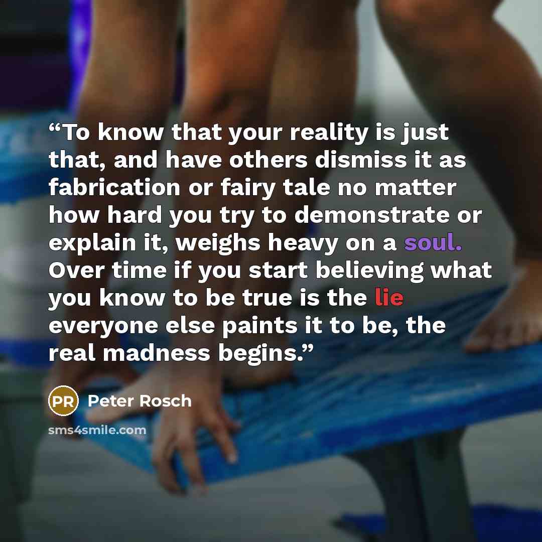 “To know that your reality is just that, and have others dismiss it as fabrication or fairy tale no matter how hard you try to demonstrate or explain it, weighs heavy on a soul. Over time if you start believing what you know to be true is the lie everyone else paints it to be, the real madness…” quote by Peter Rosch