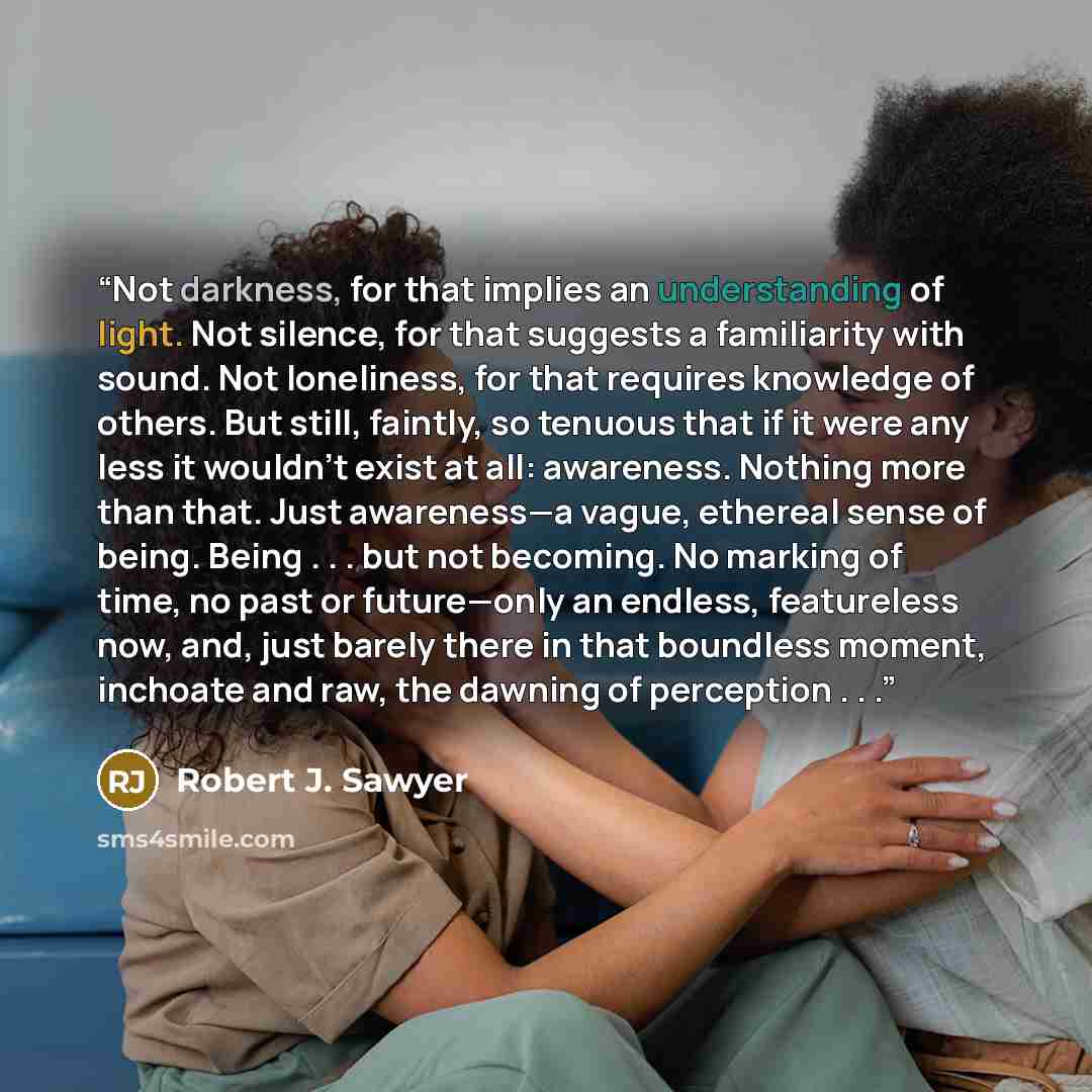 “Not darkness, for that implies an understanding of light. Not silence, for that suggests a familiarity with sound. Not loneliness, for that requires knowledge of others. But still, faintly, so tenuous that if it were any less it wouldn’t exist at all: awareness. Nothing more than that. Just…” quote by Robert J. Sawyer