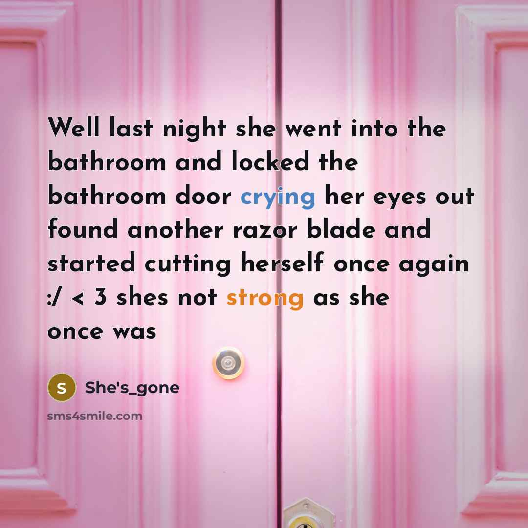 “Well last night she went into the bathroom and locked the bathroom door crying her eyes out found another razor blade and started cutting herself once again :/ < 3 shes not strong as she once was” quote by She's_gone
