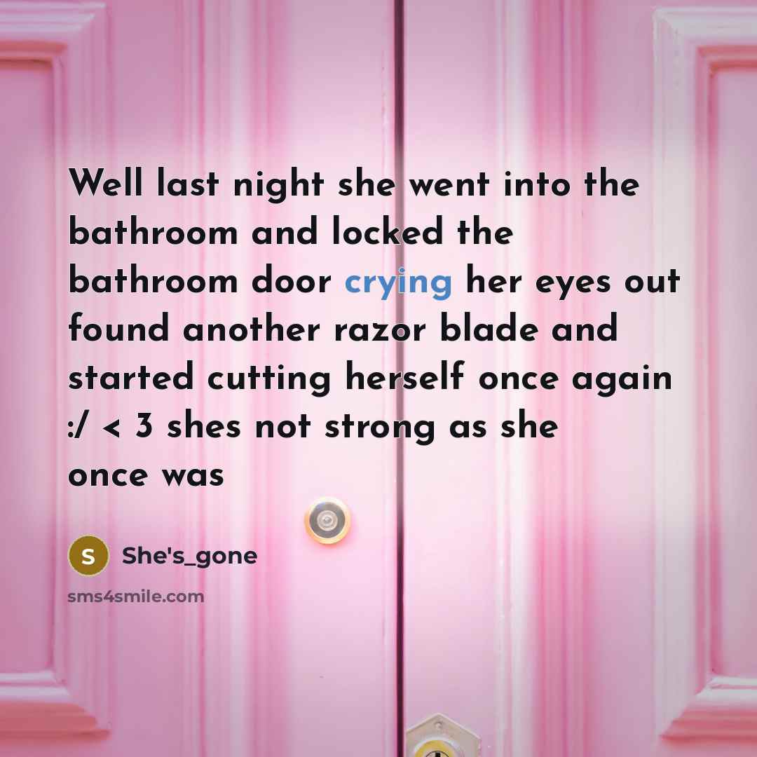 “Well last night she went into the bathroom and locked the bathroom door crying her eyes out found another razor blade and started cutting herself once again :/ < 3 shes not strong as she once was” quote by She's_gone