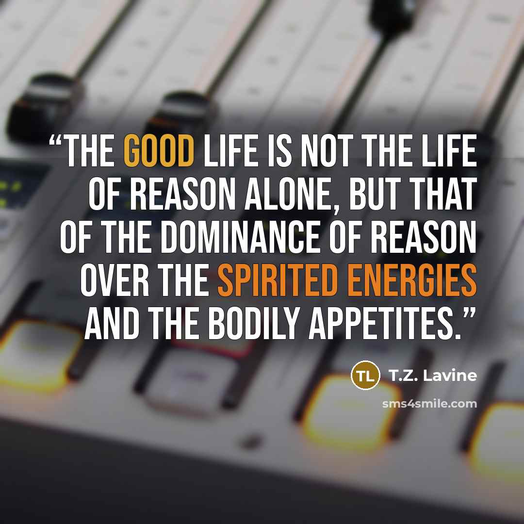 “The Good Life is not the life of reason alone, but that of the dominance of reason over the spirited energies and the bodily appetites.” quote by T.Z. Lavine