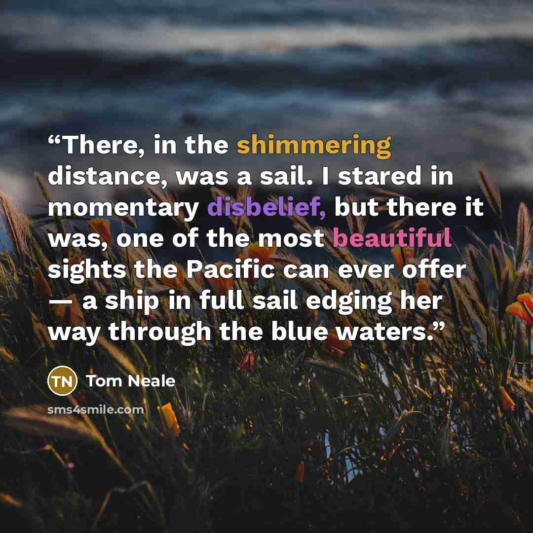 “There, in the shimmering distance, was a sail. I stared in momentary disbelief, but there it was, one of the most beautiful sights the Pacific can ever offer — a ship in full sail edging her way through the blue waters.” quote by Tom Neale