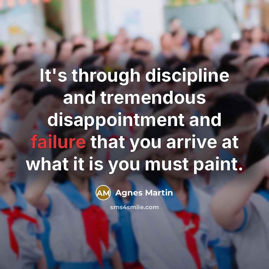“It's through discipline and tremendous disappointment and failure that you arrive at what it is you must paint.” quote by Agnes Martin
