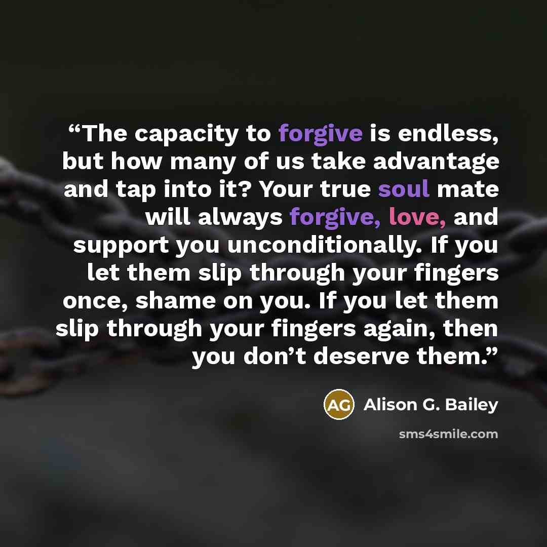 “The capacity to forgive is endless, but how many of us take advantage and tap into it? Your true soul mate will always forgive, love, and support you unconditionally. If you let them slip through your fingers once, shame on you. If you let them slip through your fingers again, then you don’t…” quote by Alison G. Bailey