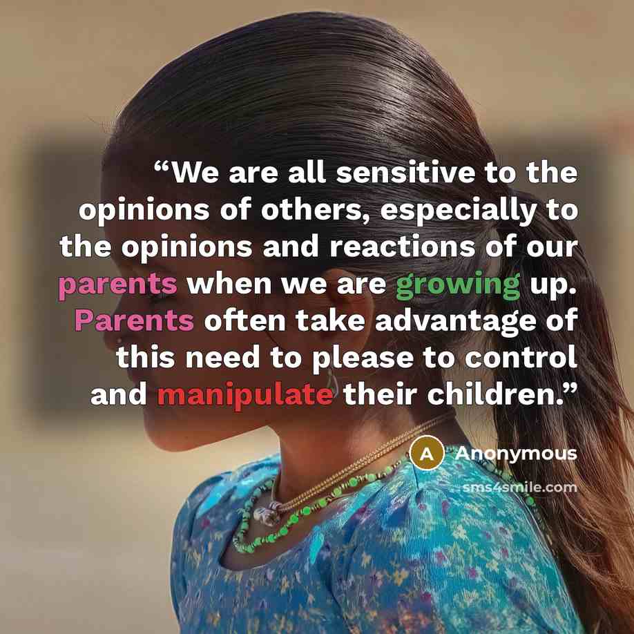 “We are all sensitive to the opinions of others, especially to the opinions and reactions of our parents when we are growing up. Parents often take advantage of this need to please to control and manipulate their children.” quote by Anonymous