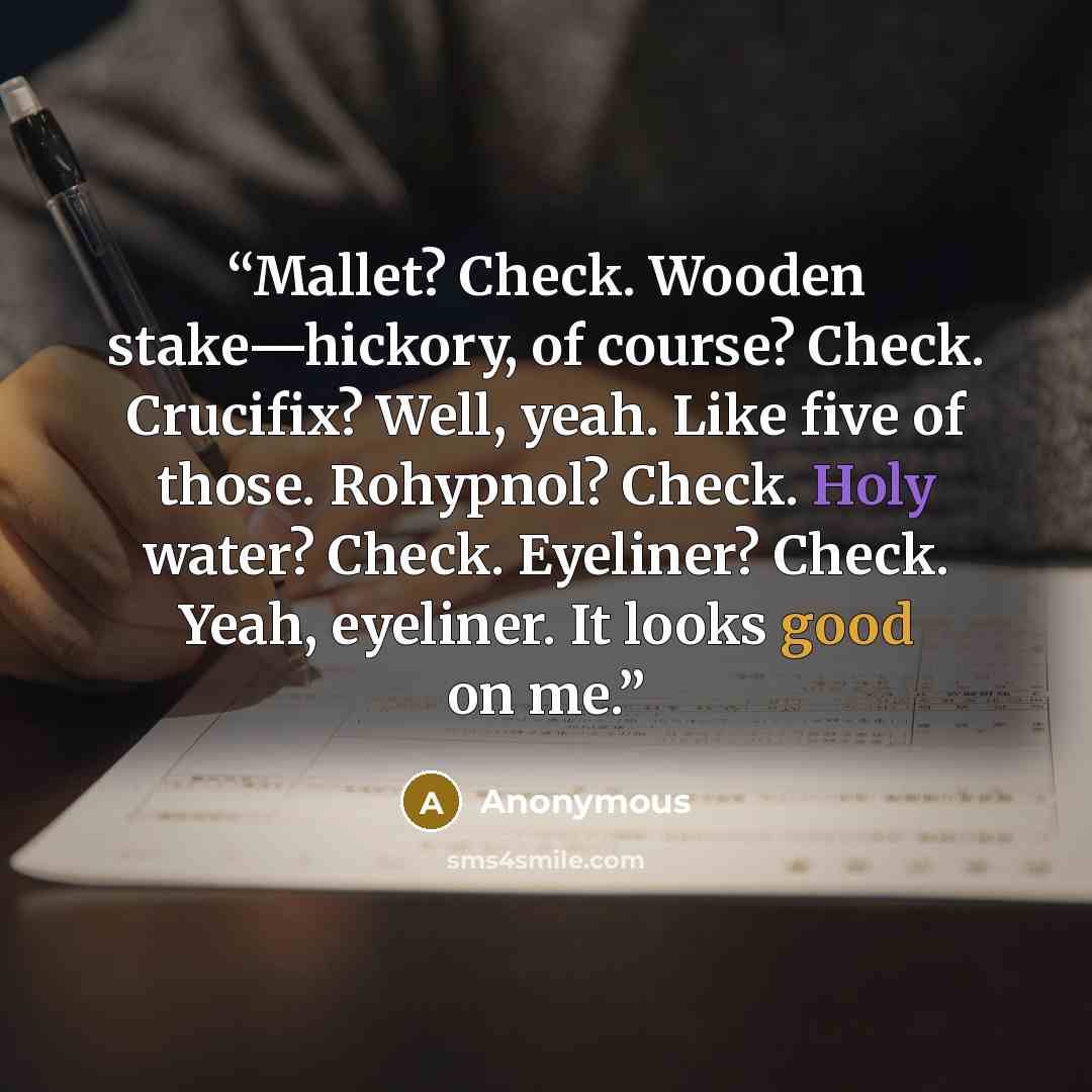 “Mallet? Check. Wooden stake—hickory, of course? Check. Crucifix? Well, yeah. Like five of those. Rohypnol? Check. Holy water? Check. Eyeliner? Check. Yeah, eyeliner. It looks good on me.” quote by Anonymous
