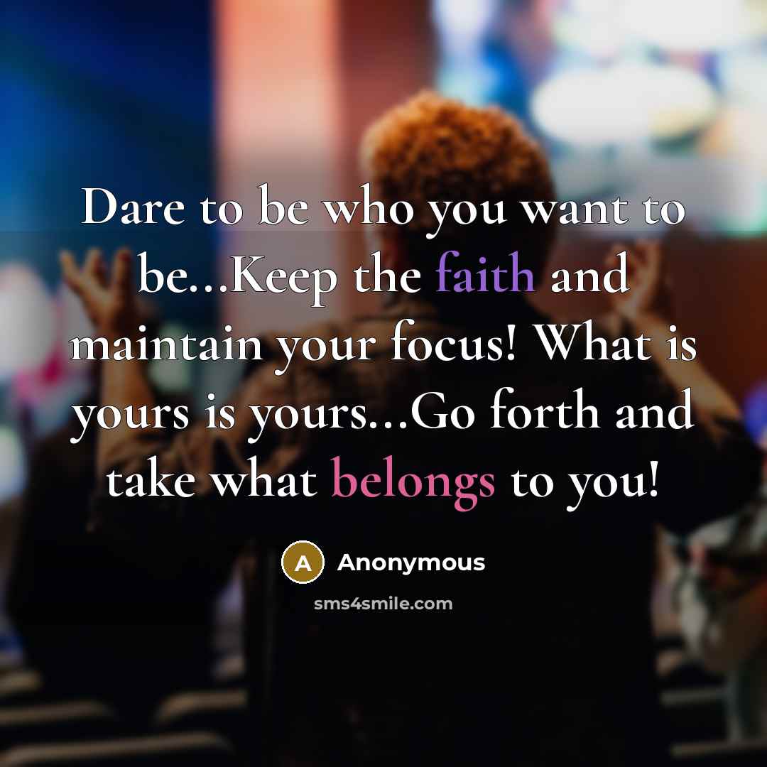 “Dare to be who you want to be...Keep the faith and maintain your focus! What is yours is yours...Go forth and take what belongs to you!” quote by Anonymous