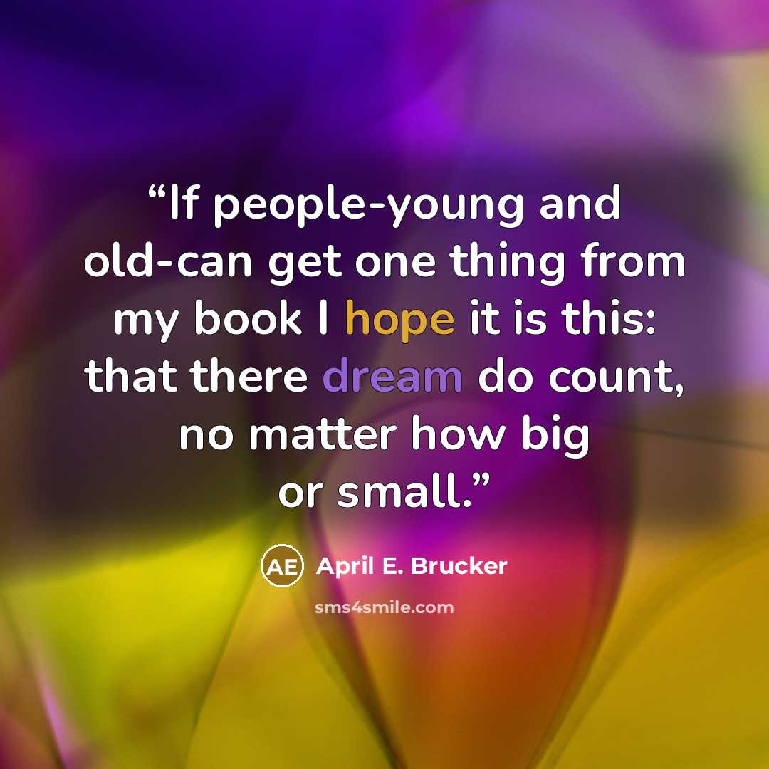 “If people-young and old-can get one thing from my book I hope it is this: that there dream do count, no matter how big or small.” quote by April E. Brucker
