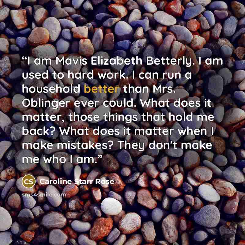 “I am Mavis Elizabeth Betterly. I am used to hard work. I can run a household better than Mrs. Oblinger ever could. What does it matter, those things that hold me back? What does it matter when I make mistakes? They don't make me who I am.” quote by Caroline Starr Rose