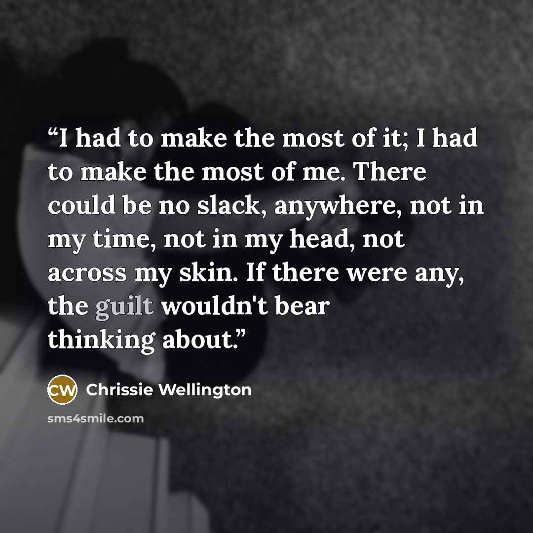 “I had to make the most of it; I had to make the most of me. There could be no slack, anywhere, not in my time, not in my head, not across my skin. If there were any, the guilt wouldn't bear thinking about.” quote by Chrissie Wellington