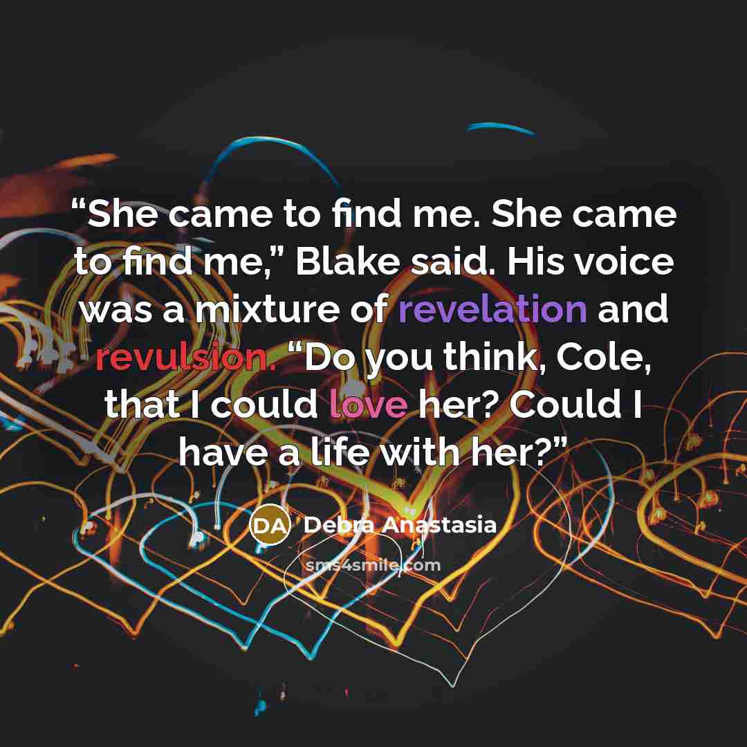 “She came to find me. She came to find me,” Blake said. His voice was a mixture of revelation and revulsion. “Do you think, Cole, that I could love her? Could I have a life with her?” quote by Debra Anastasia
