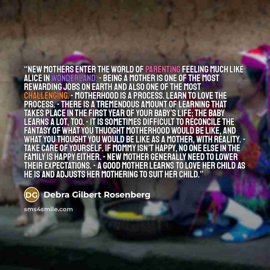 “New mothers enter the world of parenting feeling much like Alice in Wonderland. - Being a mother is one of the most rewarding jobs on earth and also one of the most challenging. - Motherhood is a process. Learn to love the process. - There is a tremendous amount of learning that takes place in the…” quote by Debra Gilbert Rosenberg