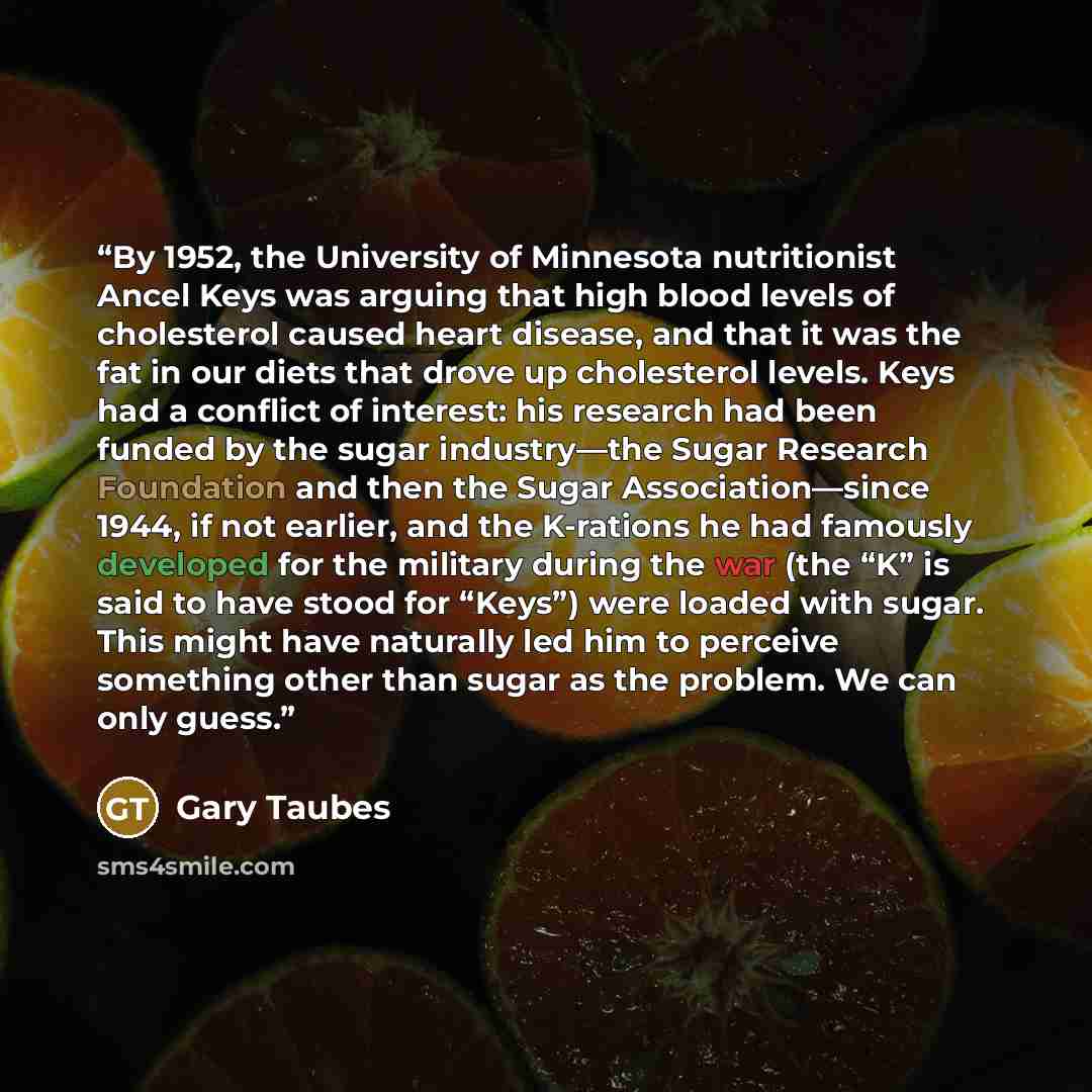 “By 1952, the University of Minnesota nutritionist Ancel Keys was arguing that high blood levels of cholesterol caused heart disease, and that it was the fat in our diets that drove up cholesterol levels. Keys had a conflict of interest: his research had been funded by the sugar industry—the Sugar…” quote by Gary Taubes