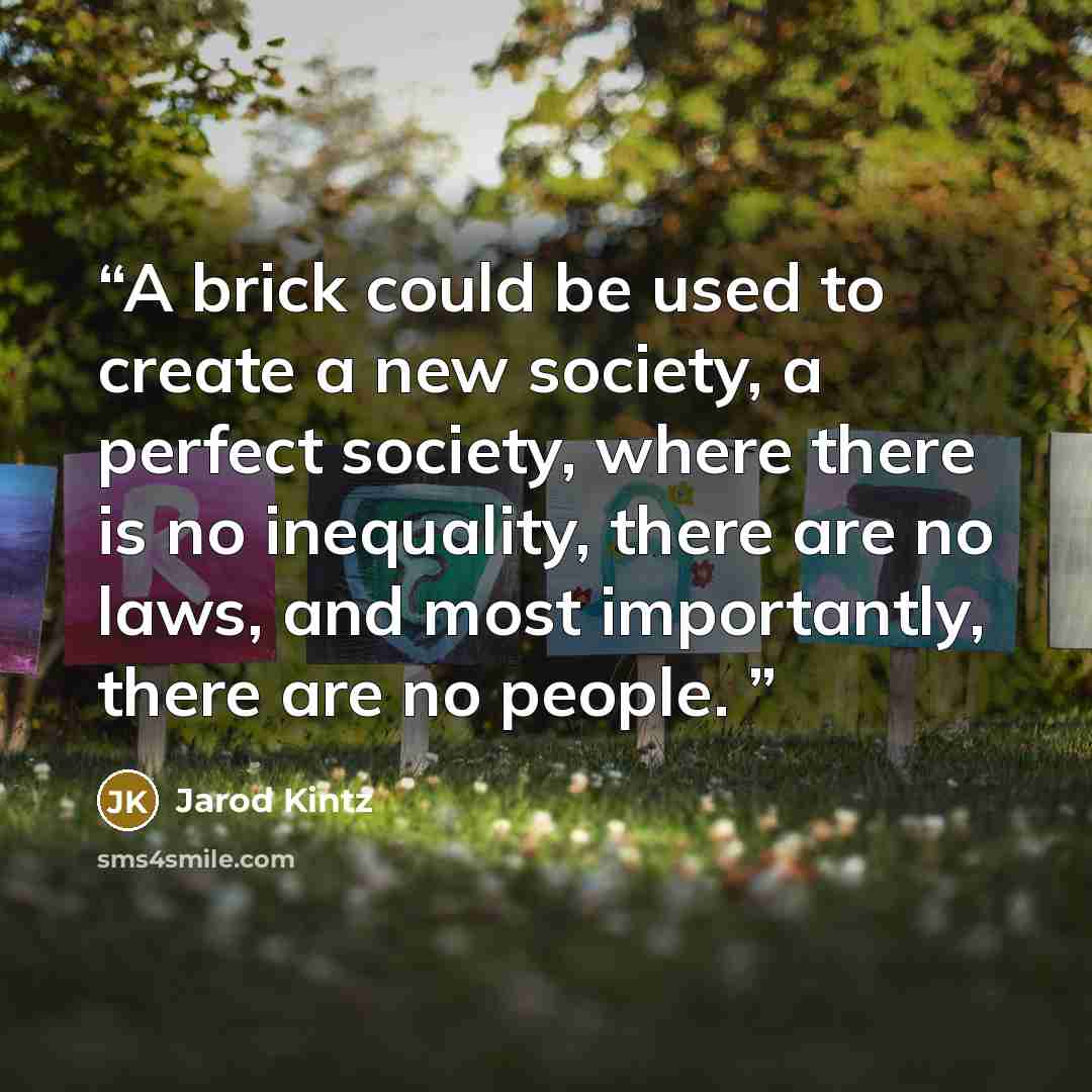 “A brick could be used to create a new society, a perfect society, where there is no inequality, there are no laws, and most importantly, there are no people.” quote by Jarod Kintz