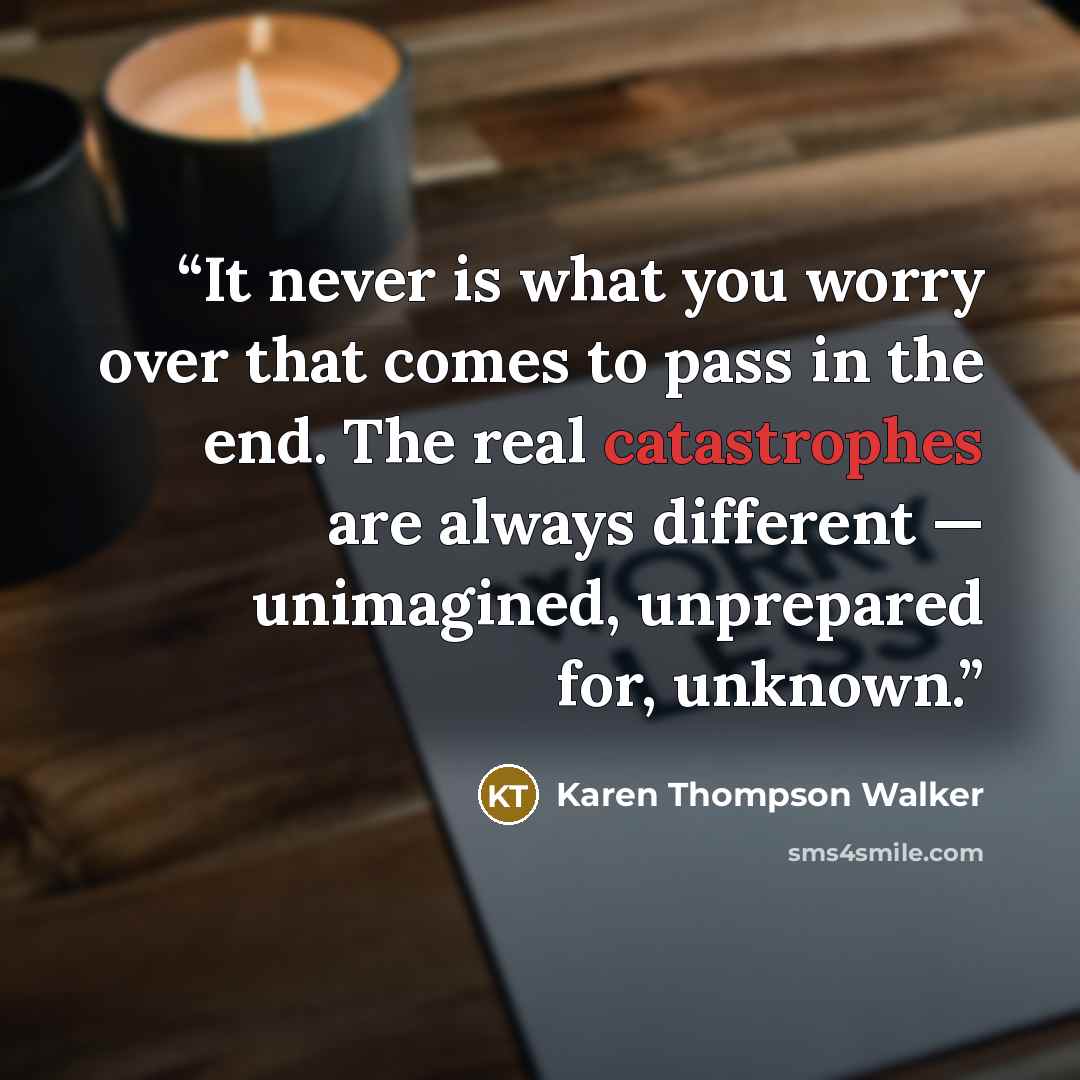 “It never is what you worry over that comes to pass in the end. The real catastrophes are always different — unimagined, unprepared for, unknown.” quote by Karen Thompson Walker