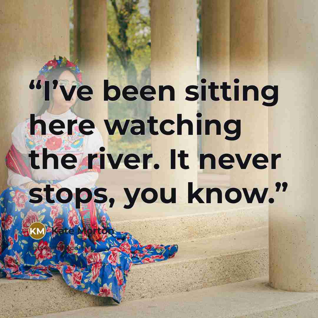 “I’ve been sitting here watching the river. It never stops, you know.” quote by Kate Morton