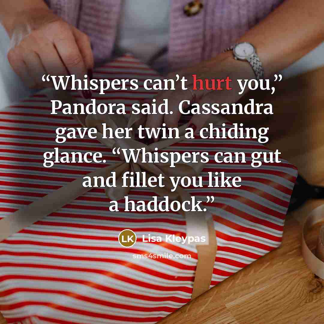 “Whispers can’t hurt you,” Pandora said. Cassandra gave her twin a chiding glance. “Whispers can gut and fillet you like a haddock.” quote by Lisa Kleypas