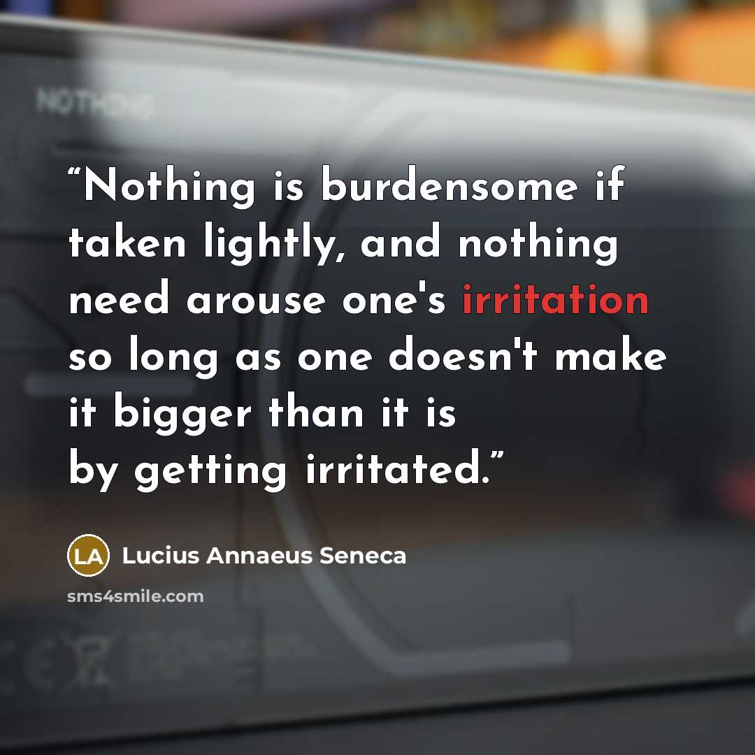 “Nothing is burdensome if taken lightly, and nothing need arouse one's irritation so long as one doesn't make it bigger than it is by getting irritated.” quote by Lucius Annaeus Seneca