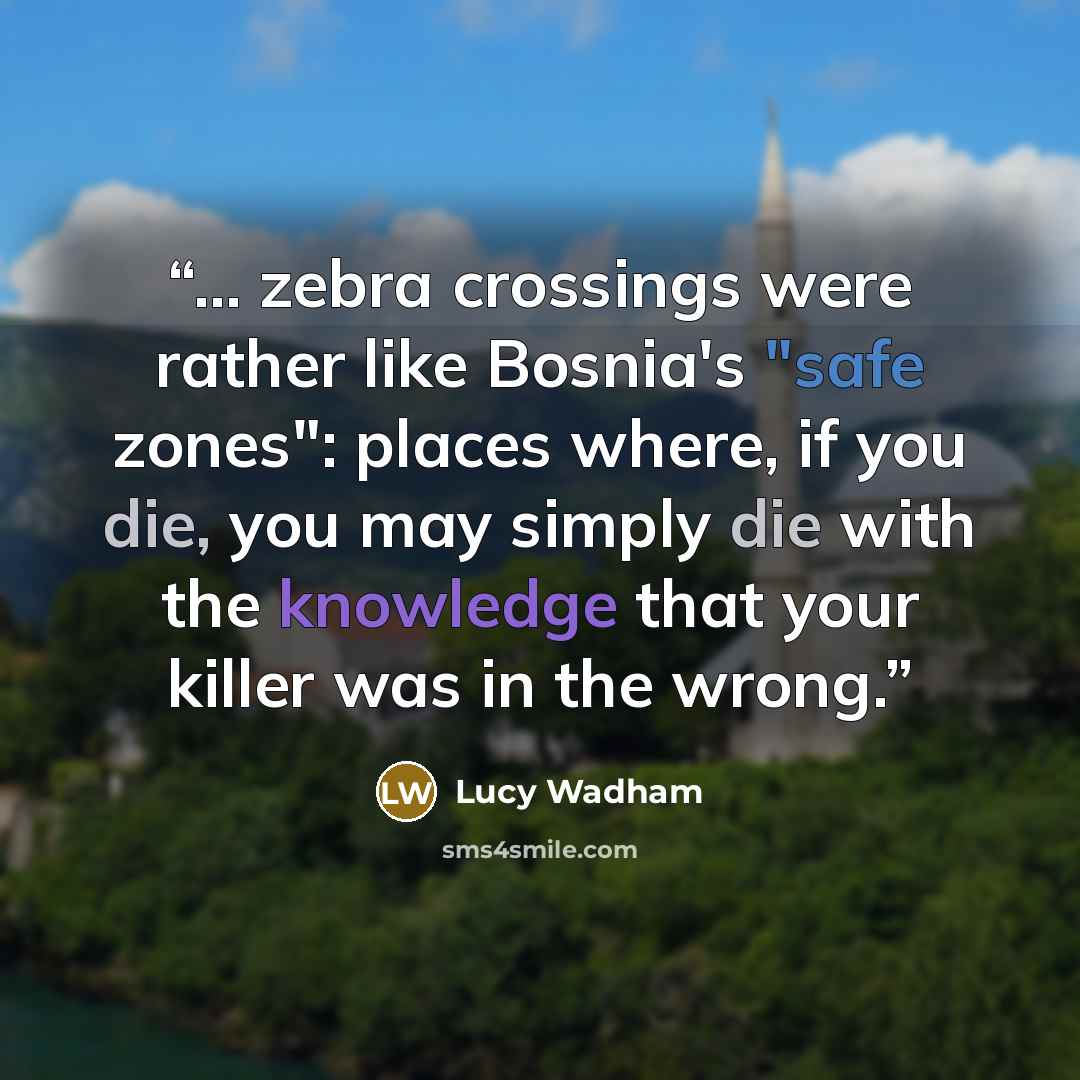 “... zebra crossings were rather like Bosnia's "safe zones": places where, if you die, you may simply die with the knowledge that your killer was in the wrong.” quote by Lucy Wadham