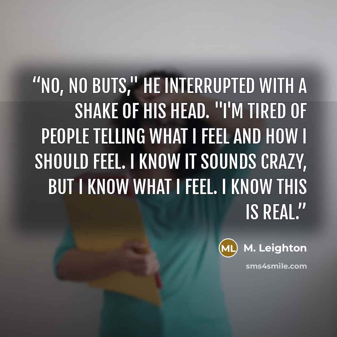 “No, no buts," he interrupted with a shake of his head. "I'm tired of people telling what i feel and how i should feel. I know it sounds crazy, but i know what i feel. i know this is real.” quote by M. Leighton