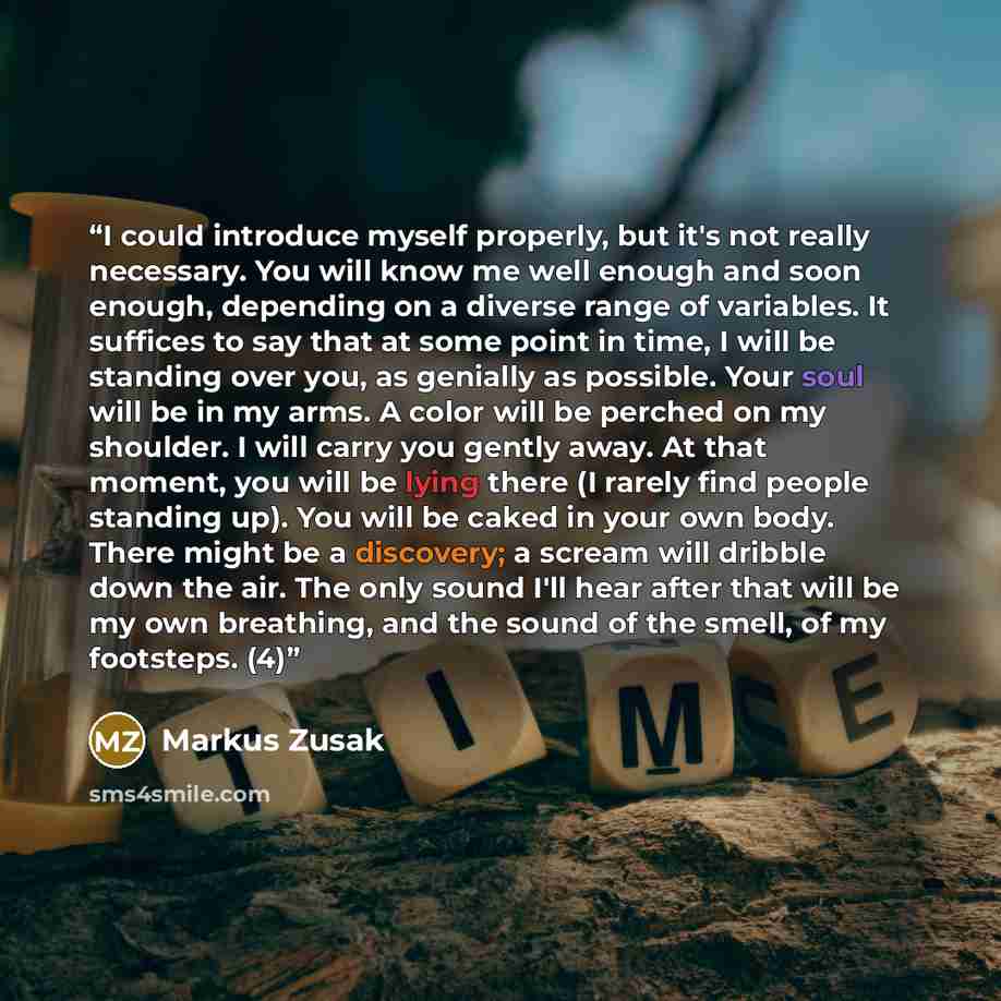“I could introduce myself properly, but it's not really necessary. You will know me well enough and soon enough, depending on a diverse range of variables. It suffices to say that at some point in time, I will be standing over you, as genially as possible. Your soul will be in my arms. A color will…” quote by Markus Zusak