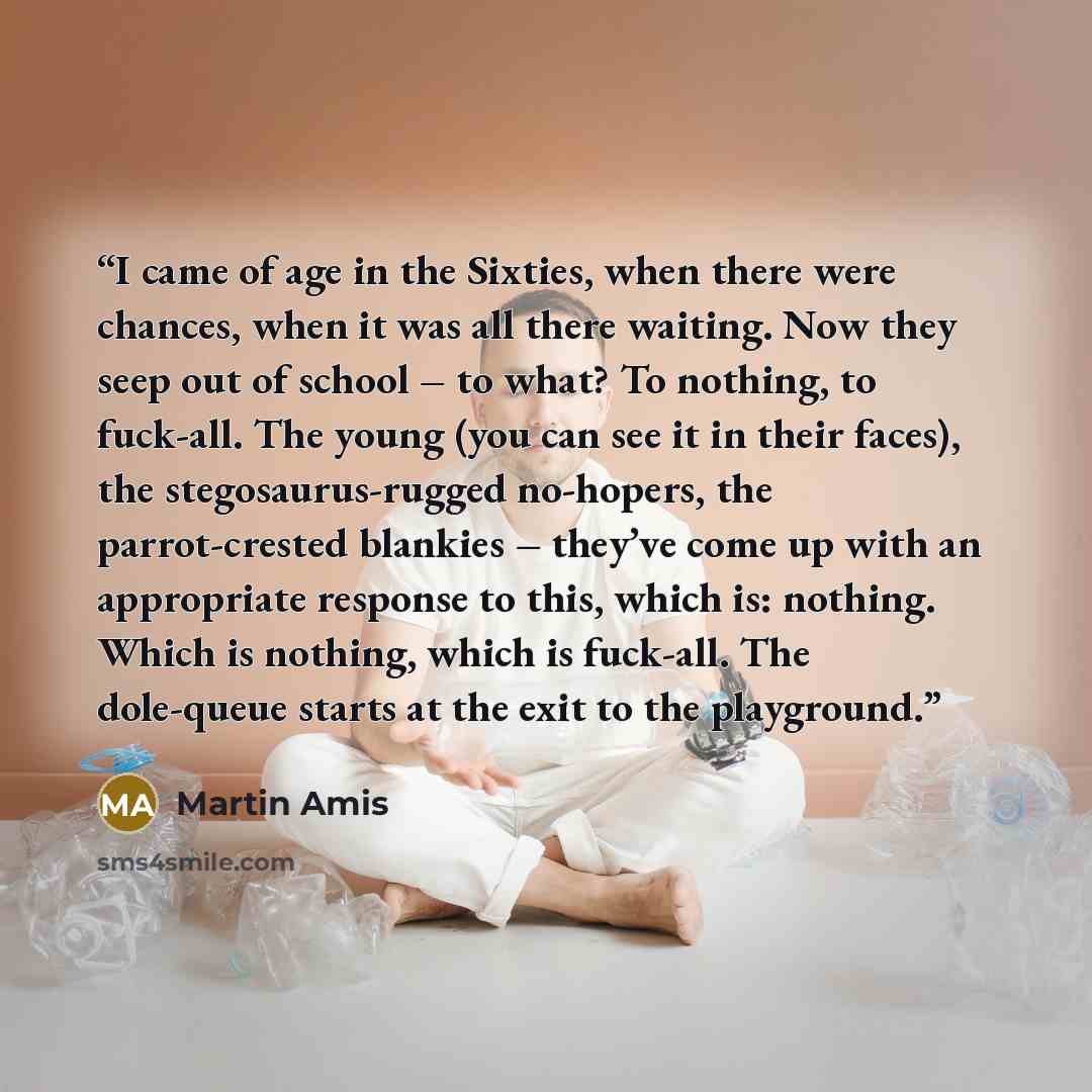“I came of age in the Sixties, when there were chances, when it was all there waiting. Now they seep out of school – to what? To nothing, to fuck-all. The young (you can see it in their faces), the stegosaurus-rugged no-hopers, the parrot-crested blankies – they’ve come up with an appropriate…” quote by Martin Amis