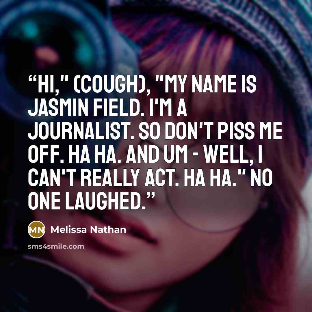 “Hi," (cough), "my name is Jasmin Field. I'm a journalist. So don't piss me off. Ha ha. And um - well, I can't really act. Ha ha." No one laughed.” quote by Melissa Nathan
